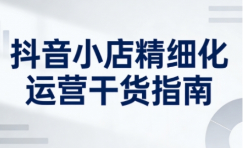抖音小店精细化运营干货指南新版，助力商家系统提升店铺运营能力（更新）